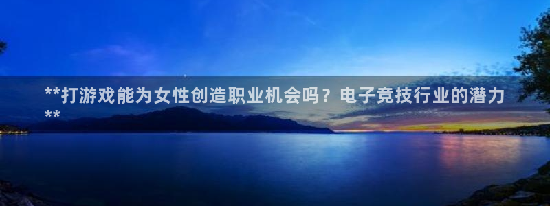 浩动游戏—创造奇迹代理登录：**打游戏能为女性创造职业机会吗？电子竞技行业的潜力
**